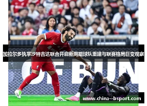 加拉尔多执掌沙特吉达联合开启新周期球队重建与联赛格局巨变观察