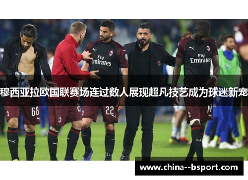 穆西亚拉欧国联赛场连过数人展现超凡技艺成为球迷新宠 穆西亚拉欧国联赛场连过数人展现超凡技艺成为球迷新宠