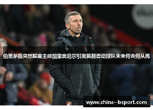 伯恩茅斯突然解雇主帅加里奥尼尔引发英超震动球队未来何去何从再