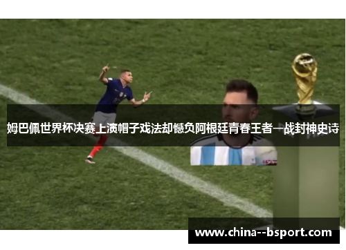 姆巴佩世界杯决赛上演帽子戏法却憾负阿根廷青春王者一战封神史诗