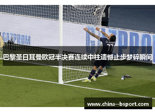 巴黎圣日耳曼欧冠半决赛连续中柱遗憾止步梦碎瞬间