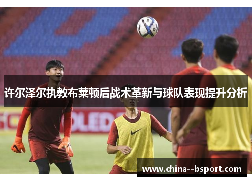 许尔泽尔执教布莱顿后战术革新与球队表现提升分析