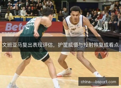 文班亚马复出表现评估，护筐威慑与投射恢复成看点