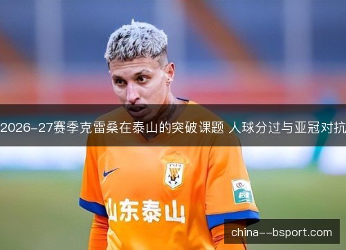 2026-27赛季克雷桑在泰山的突破课题 人球分过与亚冠对抗